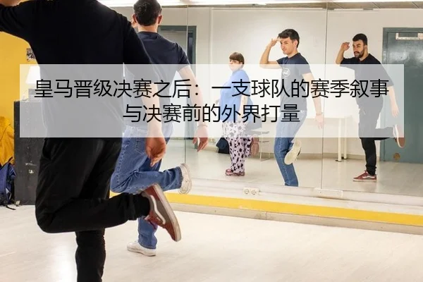 皇马晋级决赛之后：一支球队的赛季叙事与决赛前的外界打量