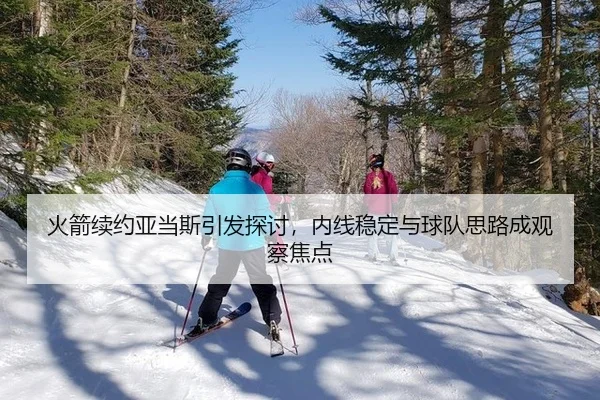 火箭续约亚当斯引发探讨，内线稳定与球队思路成观察焦点